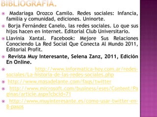   Madariaga Orozco Camilo. Redes sociales: Infancia,
  familia y comunidad, ediciones. Uninorte.
 Borja Fernández Canelo, las redes sociales. Lo que sus
  hijos hacen en internet. Editorial Club Universitario.
 Llavinia Xantal. Facebook: Mejore Sus Relaciones
  Conociendo La Red Social Que Conecta Al Mundo 2011,
  Editorial Profit.
 Revista Muy Interesante, Selena Zanz, 2011, Edición
  En Online.
              http://www.informatica-hoy.com.ar/redes-
  sociales/La-historia-de-las-redes-sociales.php
 http://www.masadelante.com/faqs/twitter
 http://www.microsoft.com/business/eses/Content/Pa
  ginas/article.aspx?cbcid=71
 http://www.muyinteresante.es/como-usar-twitter-en-
  8-pasos
 