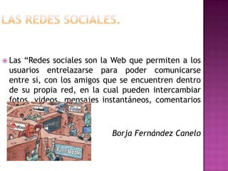  Las“Redes sociales son la Web que permiten a los
 usuarios entrelazarse para poder comunicarse
 entre si, con los amigos que se encuentren dentro
 de su propia red, en la cual pueden intercambiar
 fotos, videos, mensajes instantáneos, comentarios
 en fotos, etc.”

                           Borja Fernández Canelo
 