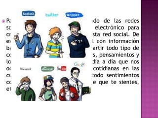  Para poder unirse a este mundo de las redes
 sociales, se necesita el correo electrónico para
 crea al usuario o el dueño del esta red social. De
 esta forma se inicia en el perfil con información
 básica y en estas podemos compartir todo tipo de
 cosas como, integrar fotos, videos, pensamientos y
 lo mas central e importante el día a día que nos
 ocurre en nuestras actividades cotidianas en las
 cuales podemos plasmar sobre todo sentimientos
 como el amor, el enojo, lo triste que te sientes,
 etc.
 