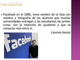  Facebook en el 2000, toma nombre de la lista con
 nombre y fotografía de los alumnos que muchas
 universidades entregan a los estudiantes de primer
 curso, con la intención de ayudarlos a que se
 conozcan más entre si.
                                     Llavinia Xantal
 