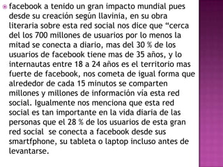  facebook  a tenido un gran impacto mundial pues
 desde su creación según llavinia, en su obra
 literaria sobre esta red social nos dice que “cerca
 del los 700 millones de usuarios por lo menos la
 mitad se conecta a diario, mas del 30 % de los
 usuarios de facebook tiene mas de 35 años, y lo
 internautas entre 18 a 24 años es el territorio mas
 fuerte de facebook, nos cometa de igual forma que
 alrededor de cada 15 minutos se comparten
 millones y millones de información vía esta red
 social. Igualmente nos menciona que esta red
 social es tan importante en la vida diaria de las
 personas que el 28 % de los usuarios de esta gran
 red social se conecta a facebook desde sus
 smartfphone, su tableta o laptop incluso antes de
 levantarse.
 