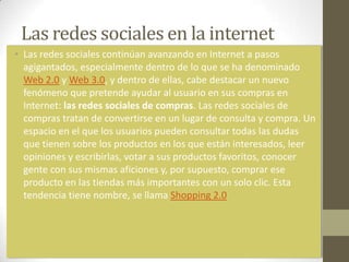 Las redes sociales en la internet
• Las redes sociales continúan avanzando en Internet a pasos
  agigantados, especialmente dentro de lo que se ha denominado
  Web 2.0 y Web 3.0, y dentro de ellas, cabe destacar un nuevo
  fenómeno que pretende ayudar al usuario en sus compras en
  Internet: las redes sociales de compras. Las redes sociales de
  compras tratan de convertirse en un lugar de consulta y compra. Un
  espacio en el que los usuarios pueden consultar todas las dudas
  que tienen sobre los productos en los que están interesados, leer
  opiniones y escribirlas, votar a sus productos favoritos, conocer
  gente con sus mismas aficiones y, por supuesto, comprar ese
  producto en las tiendas más importantes con un solo clic. Esta
  tendencia tiene nombre, se llama Shopping 2.0
 