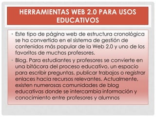 HERRAMIENTAS WEB 2.0 PARA USOS
            EDUCATIVOS
• Este tipo de página web de estructura cronológica
  se ha convertido en el sistema de gestión de
  contenidos más popular de la Web 2.0 y uno de los
  favoritos de muchos profesores.
• Blog. Para estudiantes y profesores se convierte en
  una bitácora del proceso educativo, un espacio
  para escribir preguntas, publicar trabajos o registrar
  enlaces hacia recursos relevantes. Actualmente,
  existen numerosas comunidades de blog
  educativas donde se intercambia información y
  conocimiento entre profesores y alumnos
 