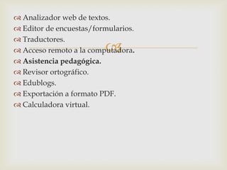  Analizador web de textos.
 Editor de encuestas/formularios.
 Traductores.
                         
 Acceso remoto a la computadora.
 Asistencia pedagógica.
 Revisor ortográfico.
 Edublogs.
 Exportación a formato PDF.
 Calculadora virtual.
 