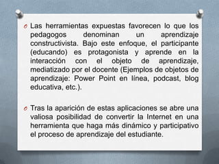 O Las herramientas expuestas favorecen lo que los
 pedagogos         denominan     un     aprendizaje
 constructivista. Bajo este enfoque, el participante
 (educando) es protagonista y aprende en la
 interacción con el objeto de aprendizaje,
 mediatizado por el docente (Ejemplos de objetos de
 aprendizaje: Power Point en línea, podcast, blog
 educativa, etc.).

O Tras la aparición de estas aplicaciones se abre una
 valiosa posibilidad de convertir la Internet en una
 herramienta que haga más dinámico y participativo
 el proceso de aprendizaje del estudiante.
 