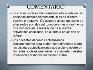 COMENTARIO
O Las redes sociales han transformado la vida de las
  personas independientemente si es de manera
  positiva o negativa. De acuerdo al uso que se le de
  a las redes sociales así conoceremos si realmente
  nos favorece en la realización de nuestras
  actividades cotidianas, en cuanto a educación se
  refiere.
O Los docentes debemos actualizarnos
  constantemente para poder estar informado sobre
  las distintas actualizaciones que a diario ocurre en
  las redes sociales que vienen a completar nuestra
  educación por medio del espacio virtual
 