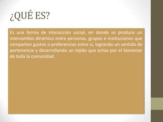 ¿QUÉ ES?
Es una forma de interacción social, en donde se produce un
intercambio dinámico entre personas, grupos e instituciones que
comparten gustos o preferencias entre sí, logrando un sentido de
pertenencia y desarrollando un tejido que actúa por el bienestar
de toda la comunidad.
 