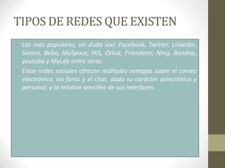 TIPOS DE REDES QUE EXISTEN
• Las más populares, sin duda son: Facebook, Twitter, LinkedIn,
  Sonico, Bebo, MySpace, Hi5, Orkut, Friendster, Ning, Bandoo,
  youtube y MyLife entre otras.
• Estas redes sociales ofrecen múltiples ventajas sobre el correo
  electrónico, los foros y el chat, dado su carácter asincrónico y
  personal, y la relativa sencillez de sus interfaces.
 