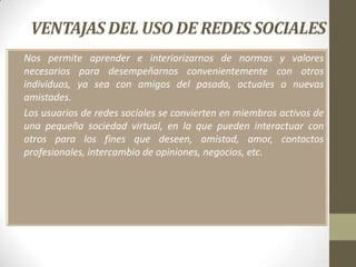 VENTAJAS DEL USO DE REDES SOCIALES
• Nos permite aprender e interiorizarnos de normas y valores
  necesarios para desempeñarnos convenientemente con otros
  individuos, ya sea con amigos del pasado, actuales o nuevas
  amistades.
• Los usuarios de redes sociales se convierten en miembros activos de
  una pequeña sociedad virtual, en la que pueden interactuar con
  otros para los fines que deseen, amistad, amor, contactos
  profesionales, intercambio de opiniones, negocios, etc.
 