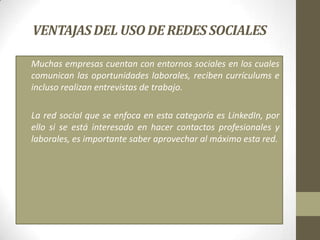 VENTAJAS DEL USO DE REDES SOCIALES

• Muchas empresas cuentan con entornos sociales en los cuales
  comunican las oportunidades laborales, reciben currículums e
  incluso realizan entrevistas de trabajo.

• La red social que se enfoca en esta categoría es LinkedIn, por
  ello si se está interesado en hacer contactos profesionales y
  laborales, es importante saber aprovechar al máximo esta red.
 