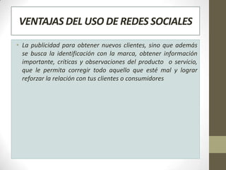 VENTAJAS DEL USO DE REDES SOCIALES
• La publicidad para obtener nuevos clientes, sino que además
  se busca la identificación con la marca, obtener información
  importante, críticas y observaciones del producto o servicio,
  que le permita corregir todo aquello que esté mal y lograr
  reforzar la relación con tus clientes o consumidores
 