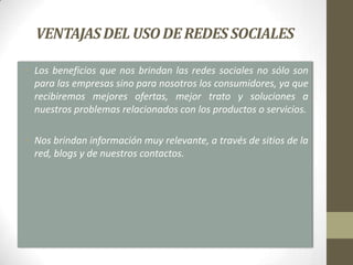 VENTAJAS DEL USO DE REDES SOCIALES

• Los beneficios que nos brindan las redes sociales no sólo son
  para las empresas sino para nosotros los consumidores, ya que
  recibiremos mejores ofertas, mejor trato y soluciones a
  nuestros problemas relacionados con los productos o servicios.

• Nos brindan información muy relevante, a través de sitios de la
  red, blogs y de nuestros contactos.
 