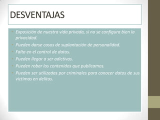 DESVENTAJAS
• Exposición de nuestra vida privada, si no se configura bien la
  privacidad.
• Pueden darse casos de suplantación de personalidad.
• Falta en el control de datos.
• Pueden llegar a ser adictivas.
• Pueden robar los contenidos que publicamos.
• Pueden ser utilizadas por criminales para conocer datos de sus
  víctimas en delitos.
 