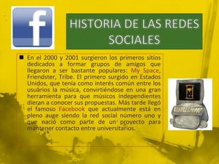  En el 2000 y 2001 surgieron los primeros sitios
  dedicados a formar grupos de amigos que
  llegaron a ser bastante populares: My Space,
  Friendster, Tribe. El primero surgido en Estados
  Unidos, que tenía como interés común entre los
  usuarios la música, convirtiéndose en una gran
  herramienta para que músicos independientes
  dieran a conocer sus propuestas. Más tarde llegó
  el famoso Facebook que actualmente está en
  pleno auge siendo la red social número uno y
  que nació como parte de un proyecto para
  mantener contacto entre universitarios.
 