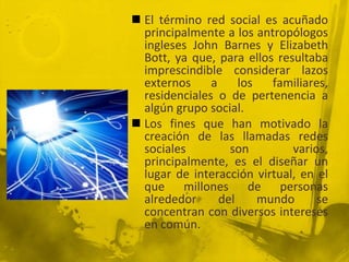  El término red social es acuñado
  principalmente a los antropólogos
  ingleses John Barnes y Elizabeth
  Bott, ya que, para ellos resultaba
  imprescindible considerar lazos
  externos     a     los   familiares,
  residenciales o de pertenencia a
  algún grupo social.
 Los fines que han motivado la
  creación de las llamadas redes
  sociales         son        varios,
  principalmente, es el diseñar un
  lugar de interacción virtual, en el
  que millones de personas
  alrededor      del     mundo      se
  concentran con diversos intereses
  en común.
 