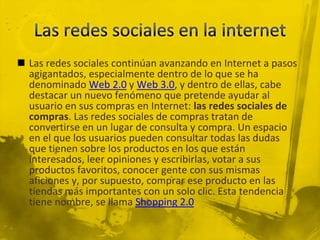  Las redes sociales continúan avanzando en Internet a pasos
  agigantados, especialmente dentro de lo que se ha
  denominado Web 2.0 y Web 3.0, y dentro de ellas, cabe
  destacar un nuevo fenómeno que pretende ayudar al
  usuario en sus compras en Internet: las redes sociales de
  compras. Las redes sociales de compras tratan de
  convertirse en un lugar de consulta y compra. Un espacio
  en el que los usuarios pueden consultar todas las dudas
  que tienen sobre los productos en los que están
  interesados, leer opiniones y escribirlas, votar a sus
  productos favoritos, conocer gente con sus mismas
  aficiones y, por supuesto, comprar ese producto en las
  tiendas más importantes con un solo clic. Esta tendencia
  tiene nombre, se llama Shopping 2.0
 