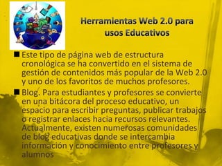  Este tipo de página web de estructura
  cronológica se ha convertido en el sistema de
  gestión de contenidos más popular de la Web 2.0
  y uno de los favoritos de muchos profesores.
 Blog. Para estudiantes y profesores se convierte
  en una bitácora del proceso educativo, un
  espacio para escribir preguntas, publicar trabajos
  o registrar enlaces hacia recursos relevantes.
  Actualmente, existen numerosas comunidades
  de blog educativas donde se intercambia
  información y conocimiento entre profesores y
  alumnos
 