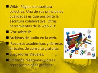  Wikis. Página de escritura
  colectiva. Una de sus principales
  cualidades es que posibilita la
  escritura colaborativa. Otras
  herramientas de la web 2.0:
 Voz sobre IP
 Archivos de audio en la web.
 Recursos académicos y librerías
  virtuales de consulta gratuita.
 Buscadores Visuales.
 Editor de diagramas y otras
  representaciones gráficas.
 