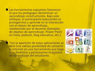  Las herramientas expuestas favorecen
  lo que los pedagogos denominan un
  aprendizaje constructivista. Bajo este
  enfoque, el participante (educando) es
  protagonista y aprende en la interacción
  con el objeto de aprendizaje,
  mediatizado por el docente (Ejemplos
  de objetos de aprendizaje: Power Point
  en línea, podcast, blog educativa, etc.).

 Tras la aparición de estas aplicaciones se
  abre una valiosa posibilidad de convertir
  la Internet en una herramienta que haga
  más dinámico y participativo el proceso
  de aprendizaje del estudiante.
 
