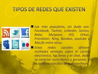  Las más populares, sin duda son:
  Facebook, Twitter, LinkedIn, Sonico,
  Bebo,      MySpace,       Hi5,    Orkut,
  Friendster, Ning, Bandoo, youtube y
  MyLife entre otras.
 Estas redes sociales ofrecen
  múltiples ventajas sobre el correo
  electrónico, los foros y el chat, dado
  su carácter asincrónico y personal, y
  la relativa sencillez de sus interfaces.
 