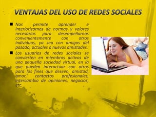  Nos       permite     aprender      e
  interiorizarnos de normas y valores
  necesarios para desempeñarnos
  convenientemente       con      otros
  individuos, ya sea con amigos del
  pasado, actuales o nuevas amistades.
 Los usuarios de redes sociales se
  convierten en miembros activos de
  una pequeña sociedad virtual, en la
  que pueden interactuar con otros
  para los fines que deseen, amistad,
  amor,      contactos   profesionales,
  intercambio de opiniones, negocios,
  etc.
 