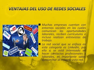  Muchas empresas cuentan con
  entornos sociales en los cuales
  comunican las oportunidades
  laborales, reciben currículums e
  incluso realizan entrevistas de
  trabajo.
 La red social que se enfoca en
  esta categoría es LinkedIn, por
  ello si se está interesado en
  hacer contactos profesionales y
  laborales, es importante saber
  aprovechar al máximo esta red.
 
