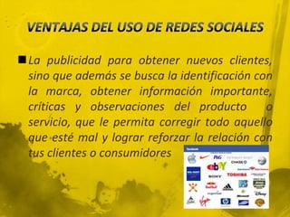 La publicidad para obtener nuevos clientes,
 sino que además se busca la identificación con
 la marca, obtener información importante,
 críticas y observaciones del producto o
 servicio, que le permita corregir todo aquello
 que esté mal y lograr reforzar la relación con
 tus clientes o consumidores
 