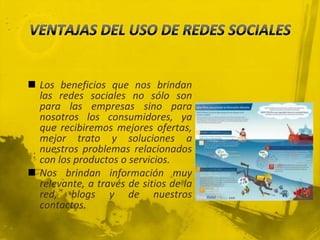  Los beneficios que nos brindan
  las redes sociales no sólo son
  para las empresas sino para
  nosotros los consumidores, ya
  que recibiremos mejores ofertas,
  mejor trato y soluciones a
  nuestros problemas relacionados
  con los productos o servicios.
 Nos brindan información muy
  relevante, a través de sitios de la
  red, blogs y de nuestros
  contactos.
 