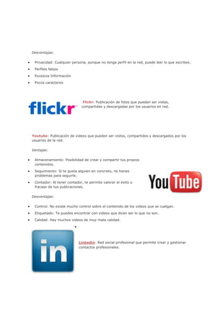 Desventajas:

 Privacidad: Cualquier persona, aunque no tenga perfil en la red, puede leer lo que escribes.

 Perfiles falsos

 Excesiva Información

 Pocos caracteres




                             Flickr: Publicación de fotos que pueden ser vistas,
                            compartidas y descargadas por los usuarios en red.




Youtube: Publicación de videos que pueden ser vistos, compartidos y descargados por los
usuarios de la red.

Ventajas:

 Almacenamiento: Posibilidad de crear y compartir tus propios
 contenidos.

 Seguimiento: Si te gusta alguien en concreto, no tienes
 problemas para seguirle.

 Contador: Al tener contador, te permite valorar el éxito o
 fracaso de tus publicaciones.

Desventajas:

 Control: No existe mucho control sobre el contenido de los videos que se cuelgan.

 Etiquetado: Te puedes encontrar con videos que dicen ser lo que no son.

 Calidad: Hay muchos videos de muy mala calidad.




                           Linkedin: Red social profesional que permite crear y gestionar
                           contactos profesionales.
 