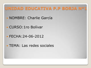 UNIDAD EDUCATIVA P.P BORJA N°1

   NOMBRE: Charlie García

   CURSO:1ro Bolívar

   FECHA:24-06-2012

   TEMA: Las redes sociales
 