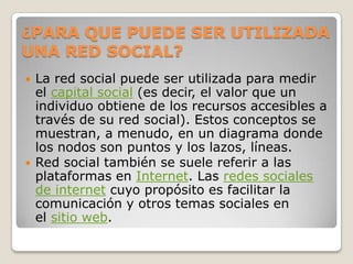¿PARA QUE PUEDE SER UTILIZADA
UNA RED SOCIAL?
   La red social puede ser utilizada para medir
    el capital social (es decir, el valor que un
    individuo obtiene de los recursos accesibles a
    través de su red social). Estos conceptos se
    muestran, a menudo, en un diagrama donde
    los nodos son puntos y los lazos, líneas.
   Red social también se suele referir a las
    plataformas en Internet. Las redes sociales
    de internet cuyo propósito es facilitar la
    comunicación y otros temas sociales en
    el sitio web.
 