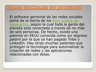 REDES SOCIALES EN INTERNET

   El software germinal de las redes sociales
    parte de la teoría de los Seis grados de
    separación, según la cual toda la gente del
    planeta está conectada a través de no más
    de seis personas. De hecho, existe una
    patente en EEUU conocida como six degrees
    patent por la que ya han pagado Tribe y
    LinkedIn. Hay otras muchas patentes que
    protegen la tecnología para automatizar la
    creación de redes y las aplicaciones
    relacionadas con éstas.
 