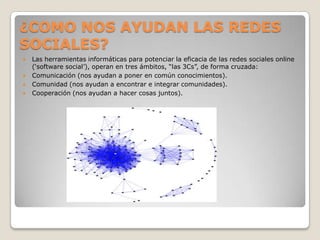 ¿COMO NOS AYUDAN LAS REDES
SOCIALES?
   Las herramientas informáticas para potenciar la eficacia de las redes sociales online
    („software social‟), operan en tres ámbitos, “las 3Cs”, de forma cruzada:
   Comunicación (nos ayudan a poner en común conocimientos).
   Comunidad (nos ayudan a encontrar e integrar comunidades).
   Cooperación (nos ayudan a hacer cosas juntos).
 