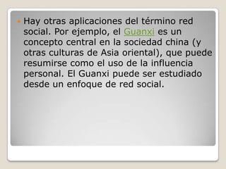    Hay otras aplicaciones del término red
    social. Por ejemplo, el Guanxi es un
    concepto central en la sociedad china (y
    otras culturas de Asia oriental), que puede
    resumirse como el uso de la influencia
    personal. El Guanxi puede ser estudiado
    desde un enfoque de red social.
 
