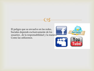 
El peligro que se envuelve en las redes,
Sociales depende exclusivamente de los
usuarios , de la responsabilidad y la manera
Como las utilizemos.