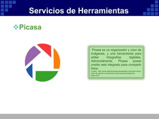 Servicios de Herramientas

Picasa


                   Picasa es un organizador y visor de
                  imágenes, y una herramienta para
                  editar     fotografías     digitales.
                  Adicionalmente,     Picasa    posee
                  unsitio web integrado para compartir
                  fotos.
                  Fuente: http://www.aplicacionesempresariales.com/zoho-lanza-
                  zoho-db-reports-una-solucion-online-para-tus-bases-de-
                  datos.html
 