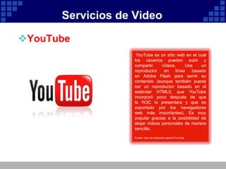 Servicios de Video

YouTube
                    YouTube es un sitio web en el cual
                   los usuarios pueden subir y
                   compartir     vídeos.     Usa    un
                   reproductor    en    línea   basado
                   en Adobe Flash para servir su
                   contenido (aunque también puede
                   ser un reproductor basado en el
                   estándar HTML5, que YouTube
                   incorporó poco después de que
                   la W3C lo presentara y que es
                   soportado por los navegadores
                   web más importantes). Es muy
                   popular gracias a la posibilidad de
                   alojar vídeos personales de manera
                   sencilla.
                   Fuente: http://es.wikipedia.org/wiki/YouTube
 