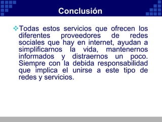 Conclusión

Todas estos servicios que ofrecen los
 diferentes proveedores de redes
 sociales que hay en internet, ayudan a
 simplificarnos la vida, mantenernos
 informados y distraernos un poco.
 Siempre con la debida responsabilidad
 que implica el unirse a este tipo de
 redes y servicios.
 