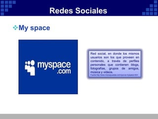 Redes Sociales

My space


                 Red social, en donde los mismos
                 usuarios son los que proveen en
                 contenido, a través de perfiles
                 personales que contienen blogs,
                 fotografías, grupos de amigos,
                 música y videos.
                 Fuente:http://www.misrespuestas.com/que-es-myspace.html
 
