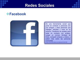 Redes Sociales

Facebook

                 Es una herramienta social que
                 pone en contacto a personas con
                 sus amigos y otras personas que
                 trabajan, estudian y viven en su
                 entorno. Facebook se emplea para
                 estar en contacto con amigos,
                 cargar un número ilimitado de
                 fotos, compartir enlaces y vídeos, y
                 saber más sobre las personas
                 conocidas.
                 Fuente: http://www.webooz.com/detail.php?linkid=526
 