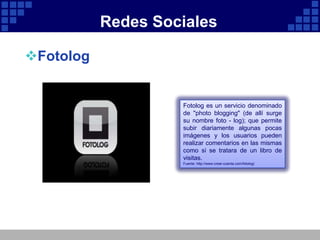 Redes Sociales

Fotolog


                    Fotolog es un servicio denominado
                    de "photo blogging" (de allí surge
                    su nombre foto - log); que permite
                    subir diariamente algunas pocas
                    imágenes y los usuarios pueden
                    realizar comentarios en las mismas
                    como si se tratara de un libro de
                    visitas.
                    Fuente: http://www.crear-cuenta.com/fotolog/
 