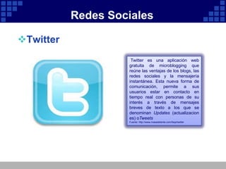 Redes Sociales

Twitter
                     Twitter es una aplicación web
                    gratuita de microblogging que
                    reúne las ventajas de los blogs, las
                    redes sociales y la mensajería
                    instantánea. Esta nueva forma de
                    comunicación, permite a sus
                    usuarios estar en contacto en
                    tiempo real con personas de su
                    interés a través de mensajes
                    breves de texto a los que se
                    denominan Updates (actualizacion
                    es) oTweets
                    Fuente: http://www.masadelante.com/faqs/twitter
 