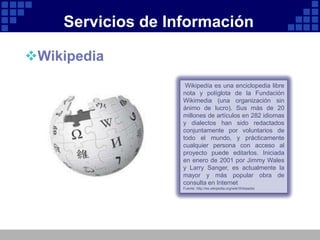 Servicios de Información

Wikipedia
                    Wikipedía es una enciclopedia libre
                   nota y políglota de la Fundación
                   Wikimedia (una organización sin
                   ánimo de lucro). Sus más de 20
                   millones de artículos en 282 idiomas
                   y dialectos han sido redactados
                   conjuntamente por voluntarios de
                   todo el mundo, y prácticamente
                   cualquier persona con acceso al
                   proyecto puede editarlos. Iniciada
                   en enero de 2001 por Jimmy Wales
                   y Larry Sanger, es actualmente la
                   mayor y más popular obra de
                   consulta en Internet
                   Fuente: http://es.wikipedia.org/wiki/Wikipedia
 