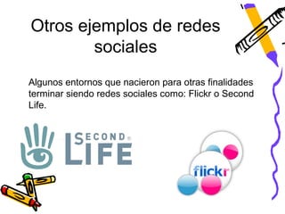 Otros ejemplos de redes
        sociales
Algunos entornos que nacieron para otras finalidades
terminar siendo redes sociales como: Flickr o Second
Life.
 