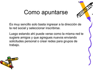 Como apuntarse
Es muy sencillo solo basta ingresar a la dirección de
la red social y seleccionar inscribirse.
Luego estando ahí puede verse como la misma red te
sugiere amigos y que agregues nuevos enviando
solicitudes personal o crear redes para grupos de
trabajo.
 