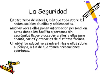 La Seguridad
Es otro tema de interés, más que todo sobre las
  redes sociales de niños y adolescentes.
Muchas veces ellos ponen información personal en
  estas donde les facilita a personas sin
  escrúpulos llegar o acceder a ellos y ellas para
  chantajearlos y atacarlos de distintas formas.
Un objetivo educativo es advertirles a ellos sobre
  el peligro, a fin de que tomen precauciones
  oportunas.
 