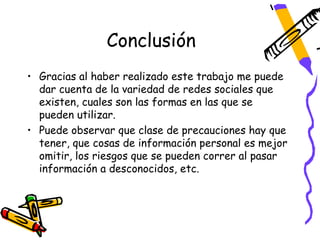 Conclusión
• Gracias al haber realizado este trabajo me puede
  dar cuenta de la variedad de redes sociales que
  existen, cuales son las formas en las que se
  pueden utilizar.
• Puede observar que clase de precauciones hay que
  tener, que cosas de información personal es mejor
  omitir, los riesgos que se pueden correr al pasar
  información a desconocidos, etc.
 