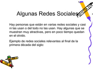 Algunas Redes Sociales
Hay personas que están en varias redes sociales y casi
ni las usan o del todo no las usan. Hay algunas que se
muestran muy atractivas, pero en poco tiempo quedan
en el olvido.
Ejemplo de redes sociales relevantes al final de la
primera década del siglo:
 
