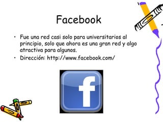 Facebook
• Fue una red casi solo para universitarios al
  principio, solo que ahora es una gran red y algo
  atractiva para algunos.
• Dirección: http://www.facebook.com/
 