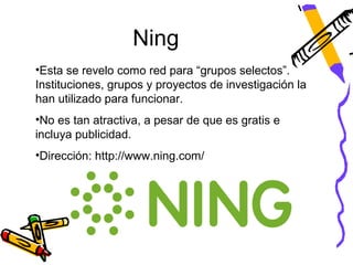 Ning
•Esta se revelo como red para “grupos selectos”.
Instituciones, grupos y proyectos de investigación la
han utilizado para funcionar.
•No es tan atractiva, a pesar de que es gratis e
incluya publicidad.
•Dirección: http://www.ning.com/
 